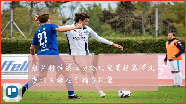 杜兰特强调三分球的重要性赢得比赛的关键在于精准投篮