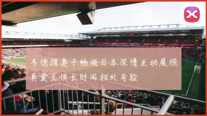 韦德携妻子畅游日本深情互动展现真爱无惧长时间相处考验