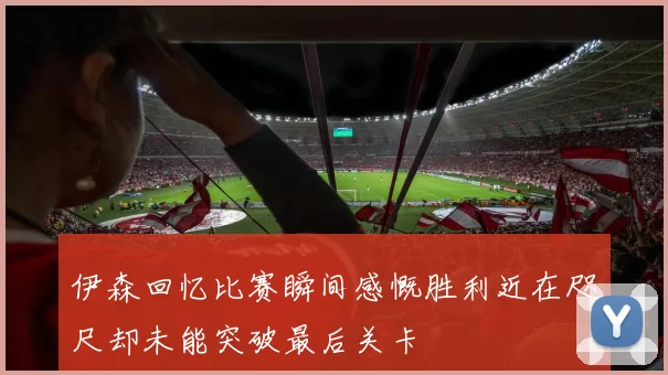 伊森回忆比赛瞬间感慨胜利近在咫尺却未能突破最后关卡