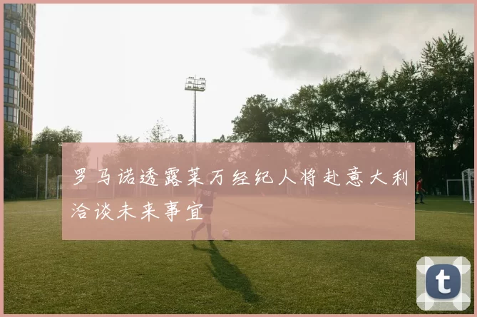 罗马诺透露莱万经纪人将赴意大利洽谈未来事宜