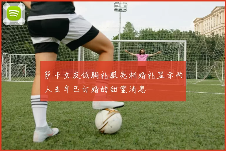萨卡女友低胸礼服亮相婚礼显示两人去年已订婚的甜蜜消息
