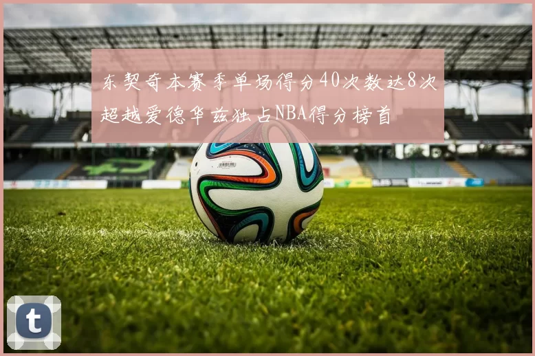 东契奇本赛季单场得分40次数达8次超越爱德华兹独占NBA得分榜首