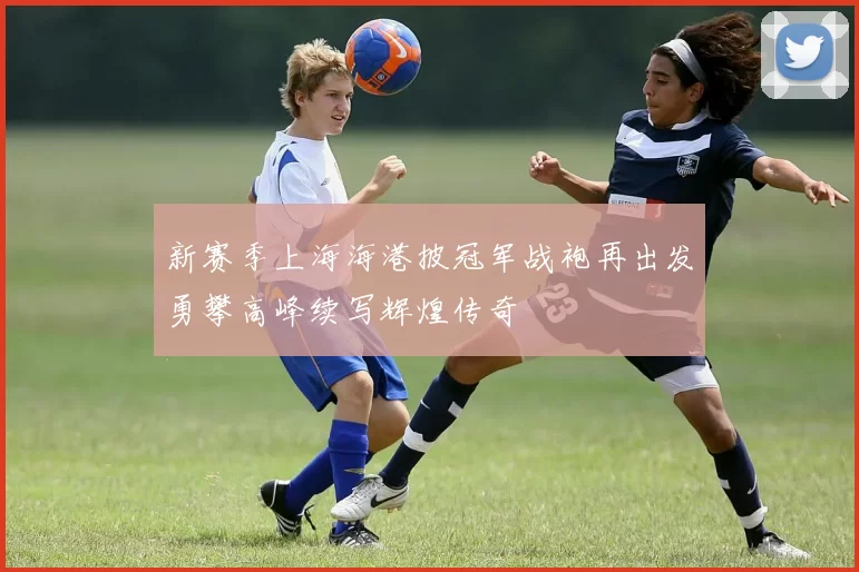 新赛季上海海港披冠军战袍再出发勇攀高峰续写辉煌传奇