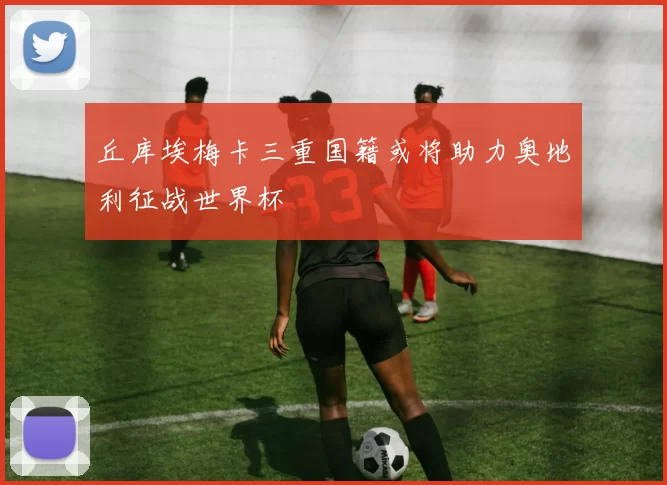 丘库埃梅卡三重国籍或将助力奥地利征战世界杯