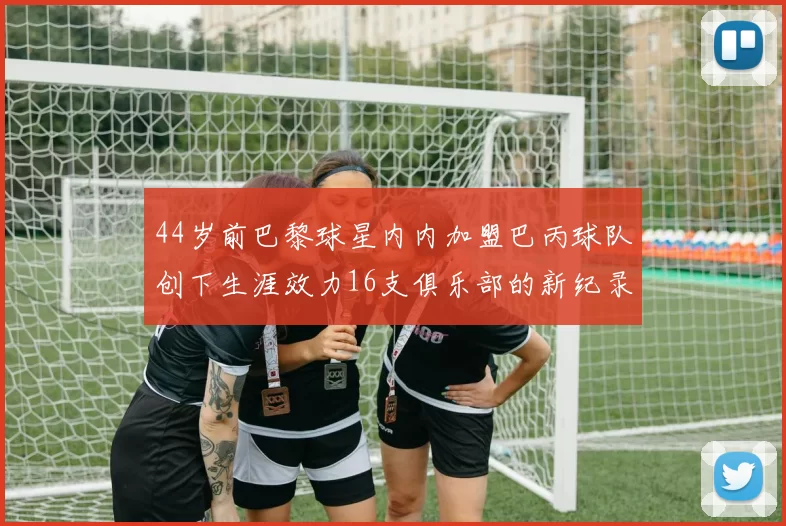 44岁前巴黎球星内内加盟巴丙球队创下生涯效力16支俱乐部的新纪录