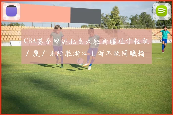 CBA赛季综述北京大胜新疆辽宁轻取广厦广东险胜浙江上海不敌同曦精彩回顾