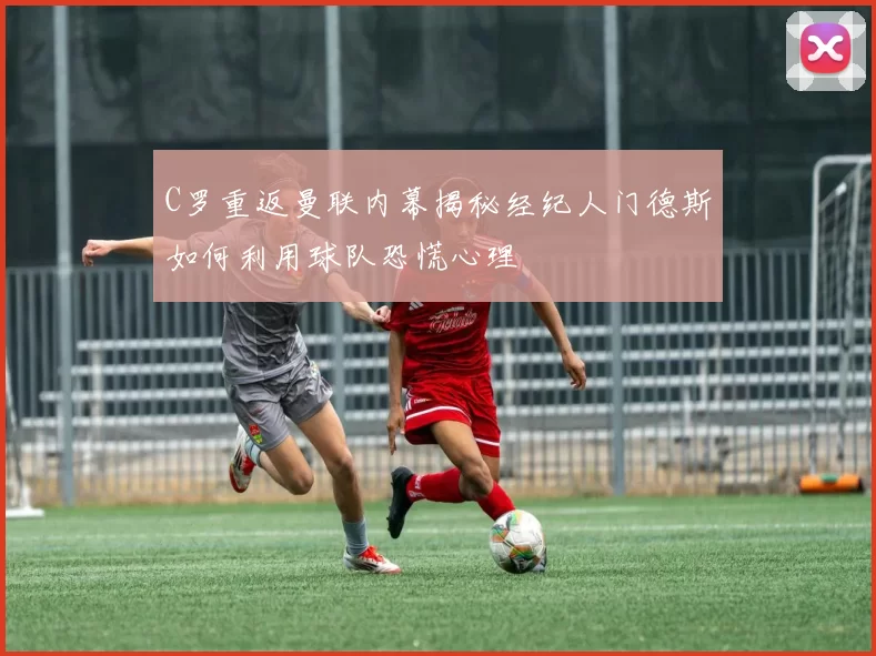 C罗重返曼联内幕揭秘经纪人门德斯如何利用球队恐慌心理