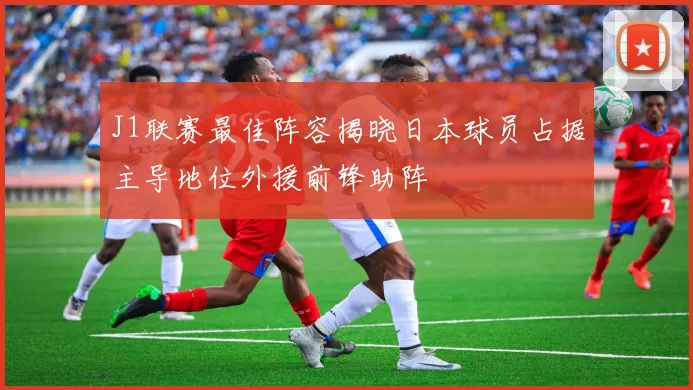 J1联赛最佳阵容揭晓日本球员占据主导地位外援前锋助阵