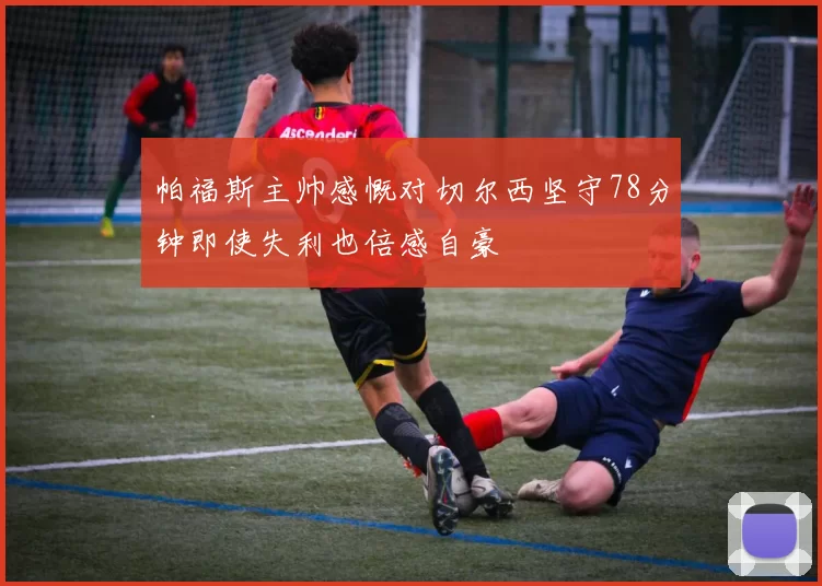 帕福斯主帅感慨对切尔西坚守78分钟即使失利也倍感自豪