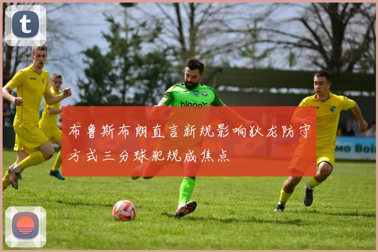 布鲁斯布朗直言新规影响狄龙防守方式三分球犯规成焦点