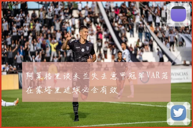 阿莱格里谈米兰失去意甲冠军VAR若在蒙塔里进球必会有效