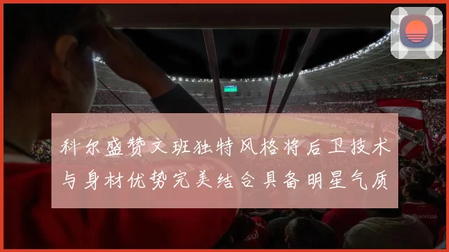 科尔盛赞文班独特风格将后卫技术与身材优势完美结合具备明星气质与球队形象