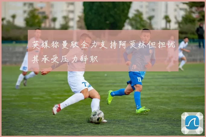 英媒称曼联全力支持阿莫林但担忧其承受压力辞职