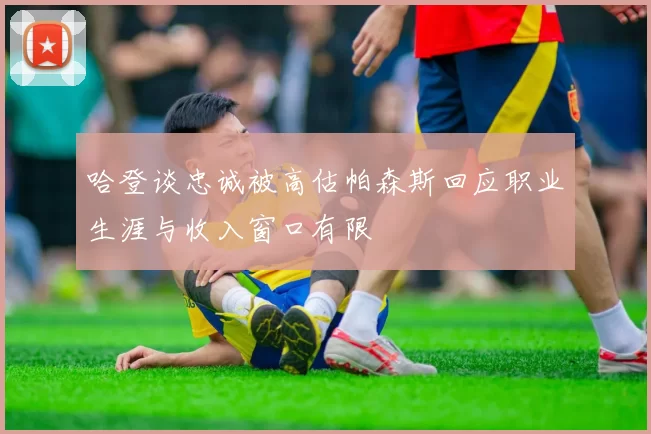 哈登谈忠诚被高估帕森斯回应职业生涯与收入窗口有限