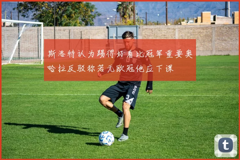 斯洛特认为踢得好看比冠军重要奥哈拉反驳称若无欧冠他应下课